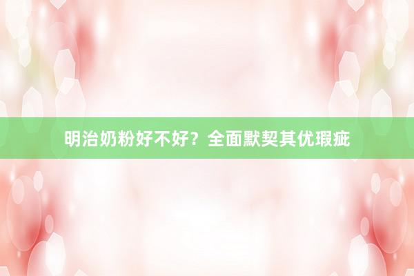 明治奶粉好不好？全面默契其优瑕疵